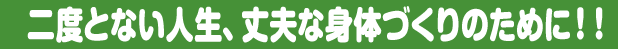 二度とない人生、丈夫な身体づくりのために！！
