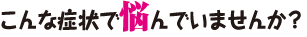 こんな症状で悩んでいませんか？